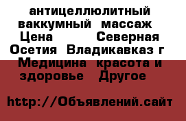 антицеллюлитный ваккумный  массаж › Цена ­ 850 - Северная Осетия, Владикавказ г. Медицина, красота и здоровье » Другое   